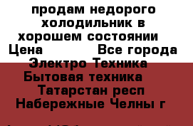 продам недорого холодильник в хорошем состоянии › Цена ­ 8 000 - Все города Электро-Техника » Бытовая техника   . Татарстан респ.,Набережные Челны г.
